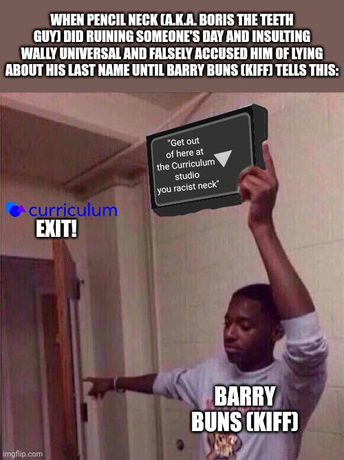 Go back to X stream. | WHEN PENCIL NECK (A.K.A. BORIS THE TEETH GUY) DID RUINING SOMEONE'S DAY AND INSULTING WALLY UNIVERSAL AND FALSELY ACCUSED HIM OF LYING ABOUT HIS LAST NAME UNTIL BARRY BUNS (KIFF) TELLS THIS:; "Get out of here at the Curriculum studio you racist neck"; EXIT! BARRY BUNS (KIFF) | image tagged in go back to x stream,meme,kiff,curriculum,mason velez,roleplaying | made w/ Imgflip meme maker