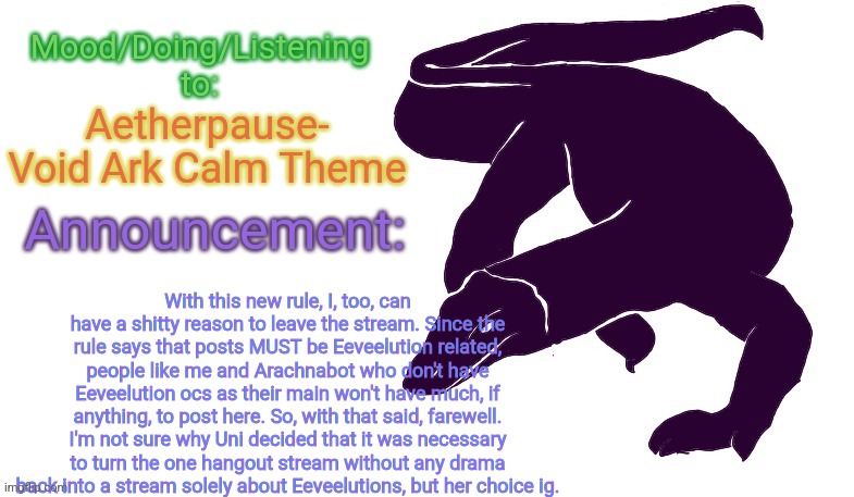 piano music against purple background | Aetherpause- Void Ark Calm Theme; With this new rule, I, too, can have a shitty reason to leave the stream. Since the rule says that posts MUST be Eeveelution related, people like me and Arachnabot who don't have Eeveelution ocs as their main won't have much, if anything, to post here. So, with that said, farewell. I'm not sure why Uni decided that it was necessary to turn the one hangout stream without any drama back into a stream solely about Eeveelutions, but her choice ig. | image tagged in violet monitor anno temp | made w/ Imgflip meme maker