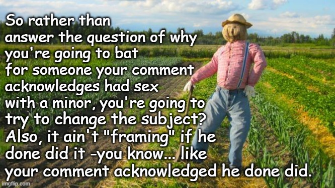 Scarecrow in field | So rather than answer the question of why you're going to bat for someone your comment acknowledges had sex with a minor, you're going to tr | image tagged in scarecrow in field | made w/ Imgflip meme maker