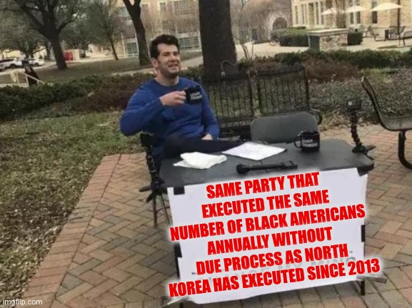 Change My Mind Meme | SAME PARTY THAT EXECUTED THE SAME NUMBER OF BLACK AMERICANS ANNUALLY WITHOUT DUE PROCESS AS NORTH KOREA HAS EXECUTED SINCE 2013 | image tagged in memes,change my mind | made w/ Imgflip meme maker