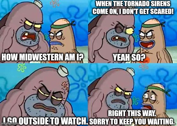 Midwesterners | WHEN THE TORNADO SIRENS COME ON, I DON'T GET SCARED! HOW MIDWESTERN AM I? YEAH SO? RIGHT THIS WAY. SORRY TO KEEP YOU WAITING. I GO OUTSIDE TO WATCH. | image tagged in welcome to the salty spitoon,funny,memes,midwest | made w/ Imgflip meme maker