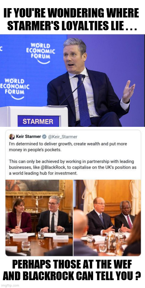 A Man is known by the company he keeps | IF YOU'RE WONDERING WHERE 
STARMER'S LOYALTIES LIE . . . PERHAPS THOSE AT THE WEF AND BLACKROCK CAN TELL YOU ? | image tagged in memes,keir starmer,prime minister,wef,blackrock,political meme | made w/ Imgflip meme maker