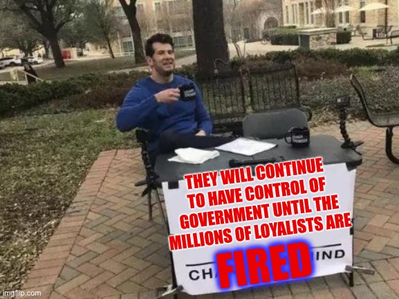 Change My Mind Meme | THEY WILL CONTINUE TO HAVE CONTROL OF GOVERNMENT UNTIL THE MILLIONS OF LOYALISTS ARE FIRED | image tagged in memes,change my mind | made w/ Imgflip meme maker