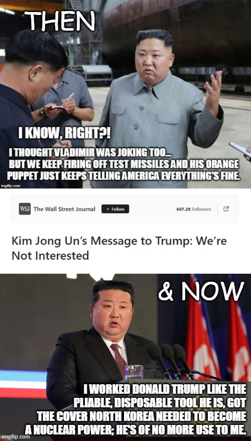 Of course, if NK lets even a single nuke off the leash they'd be glassed over almost immediately, but still... | THEN; & NOW; I WORKED DONALD TRUMP LIKE THE PLIABLE, DISPOSABLE TOOL HE IS, GOT THE COVER NORTH KOREA NEEDED TO BECOME A NUCLEAR POWER; HE'S OF NO MORE USE TO ME. | image tagged in north korea,donald trump,gullible,idiot,trump unfit unqualified dangerous | made w/ Imgflip meme maker