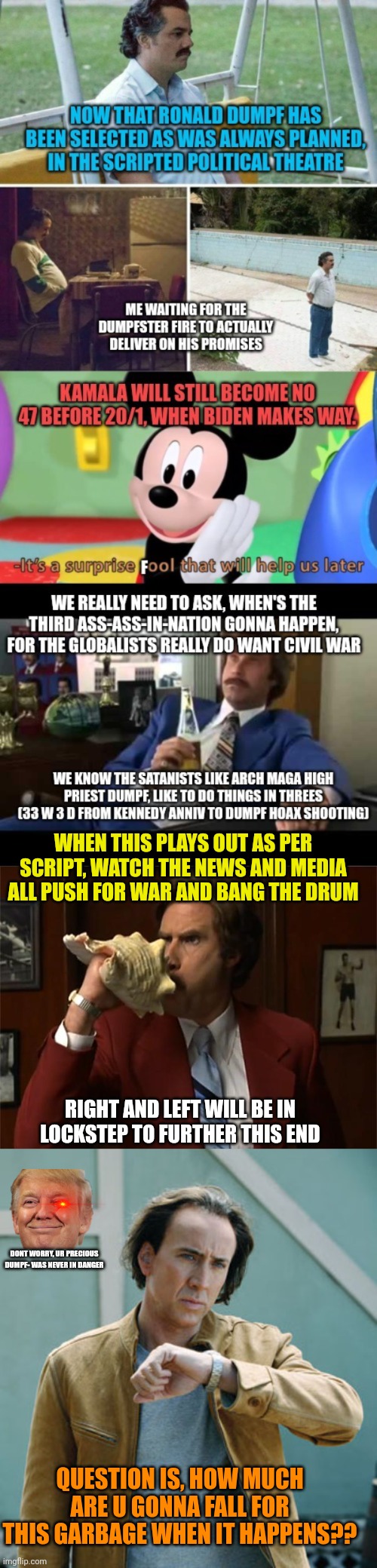 Enjoy friends... fake attempt three will look like dumpf- got actually got hit this time. | WHEN THIS PLAYS OUT AS PER SCRIPT, WATCH THE NEWS AND MEDIA ALL PUSH FOR WAR AND BANG THE DRUM; RIGHT AND LEFT WILL BE IN LOCKSTEP TO FURTHER THIS END; DONT WORRY, UR PRECIOUS DUMPF- WAS NEVER IN DANGER; QUESTION IS, HOW MUCH ARE U GONNA FALL FOR THIS GARBAGE WHEN IT HAPPENS?? | image tagged in globalists like dumpf wantneed civil war,fakeass ass in nation 3 rise of the machines,11 22,best acting eascar goes to | made w/ Imgflip meme maker