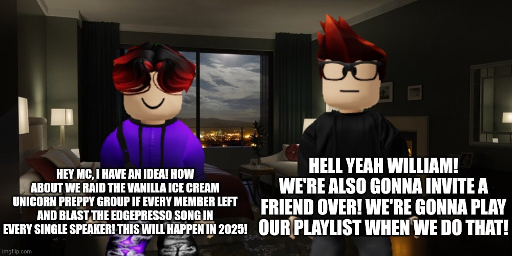 MC and William are gonna buy the Vanilla Ice Cream Unicorn group in 2025! | HEY MC, I HAVE AN IDEA! HOW ABOUT WE RAID THE VANILLA ICE CREAM UNICORN PREPPY GROUP IF EVERY MEMBER LEFT AND BLAST THE EDGEPRESSO SONG IN EVERY SINGLE SPEAKER! THIS WILL HAPPEN IN 2025! HELL YEAH WILLIAM! WE'RE ALSO GONNA INVITE A FRIEND OVER! WE'RE GONNA PLAY OUR PLAYLIST WHEN WE DO THAT! | image tagged in mc,william,memes,vanilla ice cream unicorn | made w/ Imgflip meme maker