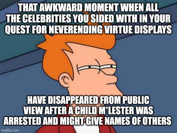 I'm not letting this drop. 16 years of virtue signalling...and those you linked arms with may have been trafficking children | THAT AWKWARD MOMENT WHEN ALL THE CELEBRITIES YOU SIDED WITH IN YOUR QUEST FOR NEVERENDING VIRTUE DISPLAYS; HAVE DISAPPEARED FROM PUBLIC VIEW AFTER A CHILD M*LESTER WAS ARRESTED AND MIGHT GIVE NAMES OF OTHERS | image tagged in memes,futurama fry | made w/ Imgflip meme maker