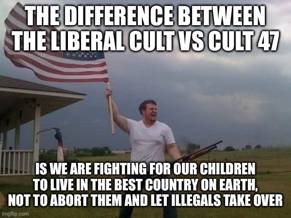 American flag shotgun guy | THE DIFFERENCE BETWEEN THE LIBERAL CULT VS CULT 47 IS WE ARE FIGHTING FOR OUR CHILDREN TO LIVE IN THE BEST COUNTRY ON EARTH, NOT TO ABORT TH | image tagged in american flag shotgun guy | made w/ Imgflip meme maker