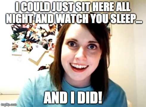 Overly Attached Girlfriend | I COULD JUST SIT HERE ALL NIGHT AND WATCH YOU SLEEP... AND I DID! | image tagged in memes,overly attached girlfriend | made w/ Imgflip meme maker