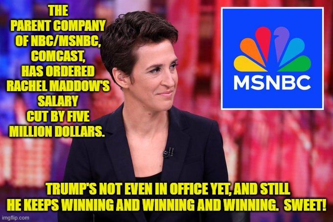 Aside from Joe Biden trying to kick off WWIII, it's been nothing but good news. | THE PARENT COMPANY OF NBC/MSNBC, COMCAST, HAS ORDERED RACHEL MADDOW'S SALARY CUT BY FIVE MILLION DOLLARS. TRUMP'S NOT EVEN IN OFFICE YET, AND STILL HE KEEPS WINNING AND WINNING AND WINNING.  SWEET! | image tagged in yep | made w/ Imgflip meme maker