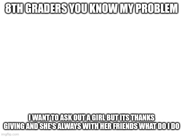 Please Don't take this down I need advice my family doesn't help | 8TH GRADERS YOU KNOW MY PROBLEM; I WANT TO ASK OUT A GIRL BUT ITS THANKS GIVING AND SHE'S ALWAYS WITH HER FRIENDS WHAT DO I DO | made w/ Imgflip meme maker