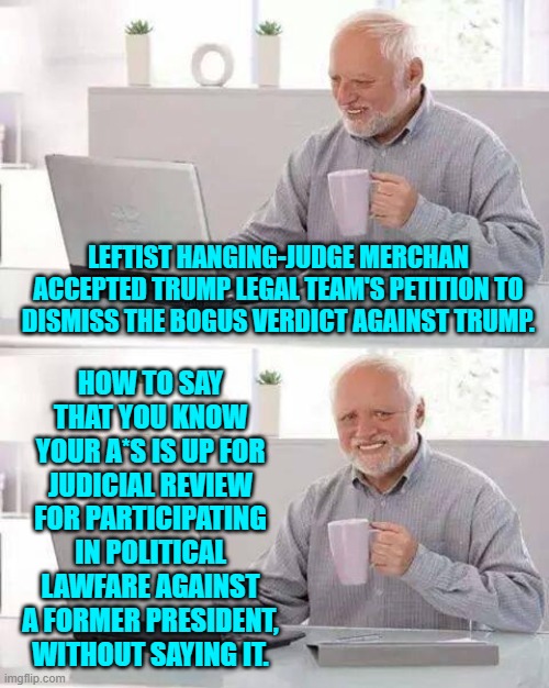 Welcome to REAL justice Judge Merchan.  Enjoy ALL of the ramifications and consequences. | LEFTIST HANGING-JUDGE MERCHAN ACCEPTED TRUMP LEGAL TEAM'S PETITION TO DISMISS THE BOGUS VERDICT AGAINST TRUMP. HOW TO SAY THAT YOU KNOW YOUR A*S IS UP FOR JUDICIAL REVIEW FOR PARTICIPATING IN POLITICAL LAWFARE AGAINST A FORMER PRESIDENT, WITHOUT SAYING IT. | image tagged in hide the pain harold | made w/ Imgflip meme maker