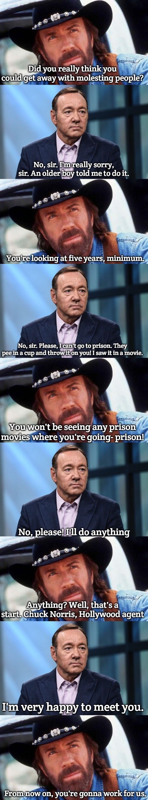 real life of Hollywood | Did you really think you could get away with molesting people? No, sir. I'm really sorry, sir. An older boy told me to do it. You're looking at five years, minimum. No, sir. Please, I can't go to prison. They pee in a cup and throw it on you! I saw it in a movie. You won't be seeing any prison movies where you're going- prison! No, please! I'll do anything; Anything? Well, that's a start. Chuck Norris, Hollywood agent; I'm very happy to meet you. From now on, you're gonna work for us. | image tagged in walker texas ranger welcome,kevin spacey | made w/ Imgflip meme maker