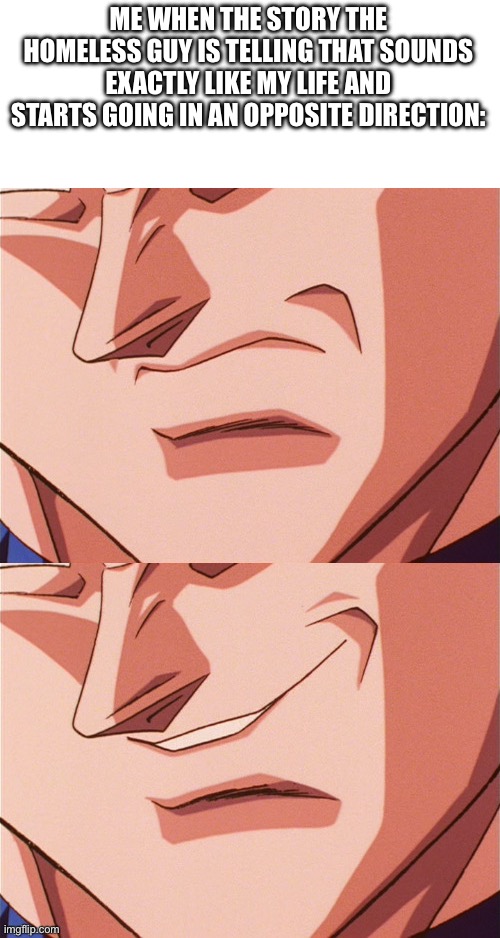 Insert title here | ME WHEN THE STORY THE HOMELESS GUY IS TELLING THAT SOUNDS EXACTLY LIKE MY LIFE AND STARTS GOING IN AN OPPOSITE DIRECTION: | image tagged in vegeta evil smile | made w/ Imgflip meme maker