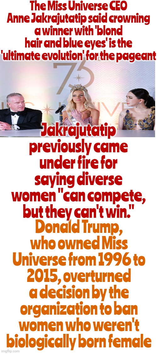 Remember When DONALD TRUMP OVERTURNED A Decision By The Organization To Ban Women Who Weren't Biologically Born Female? | The Miss Universe CEO Anne Jakrajutatip said crowning a winner with 'blond hair and blue eyes' is the 'ultimate evolution' for the pageant; Jakrajutatip previously came under fire for saying diverse women "can compete, but they can't win."; Donald Trump, who owned Miss Universe from 1996 to 2015, overturned a decision by the organization to ban women who weren't biologically born female | image tagged in miss universe,white supremacy,white supremacists,biased,memes,despicable donald | made w/ Imgflip meme maker