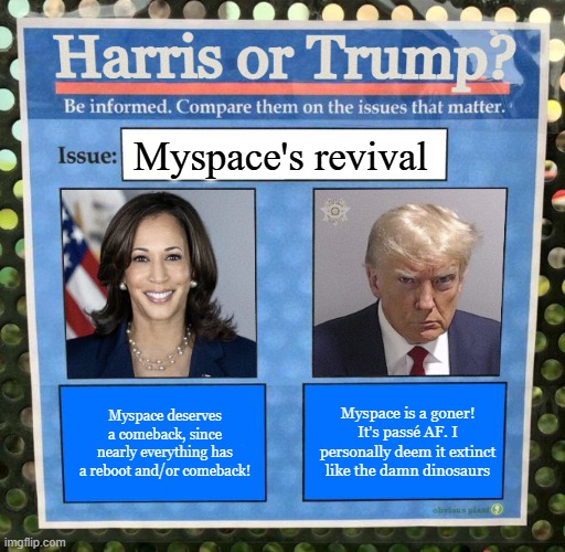 Harris or Trump on the issues 2024 Election | Myspace's revival; Myspace is a goner! It's passé AF. I personally deem it extinct like the damn dinosaurs; Myspace deserves a comeback, since nearly everything has a reboot and/or comeback! | image tagged in harris or trump on the issues 2024 election | made w/ Imgflip meme maker