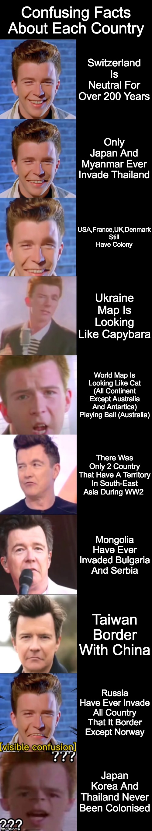 Rick Astley Becoming Confused : Confusing Facts About Each Country | Confusing Facts About Each Country; Switzerland Is Neutral For Over 200 Years; Only Japan And Myanmar Ever Invade Thailand; USA,France,UK,Denmark Still Have Colony; Ukraine Map Is Looking Like Capybara; World Map Is Looking Like Cat (All Continent Except Australia And Antartica) Playing Ball (Australia); There Was Only 2 Country That Have A Territory In South-East Asia During WW2; Mongolia Have Ever Invaded Bulgaria And Serbia; Taiwan Border With China; Russia Have Ever Invade All Country That It Border Except Norway; Japan Korea And Thailand Never Been Colonised | image tagged in rick astley becoming confused | made w/ Imgflip meme maker