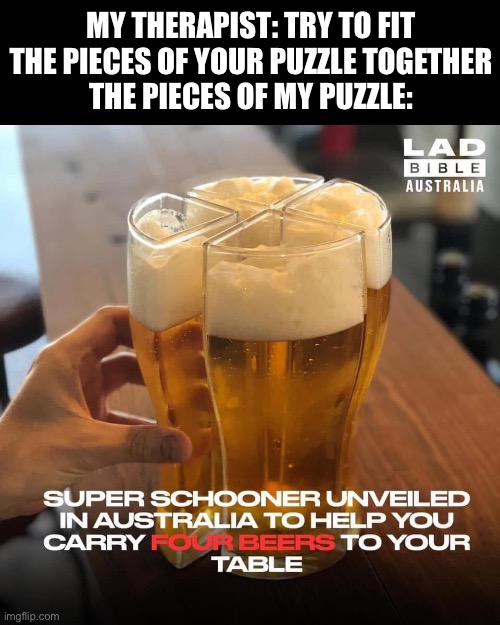 The pieces of my puzzle | MY THERAPIST: TRY TO FIT THE PIECES OF YOUR PUZZLE TOGETHER
THE PIECES OF MY PUZZLE: | image tagged in beer,therapist,puzzle | made w/ Imgflip meme maker