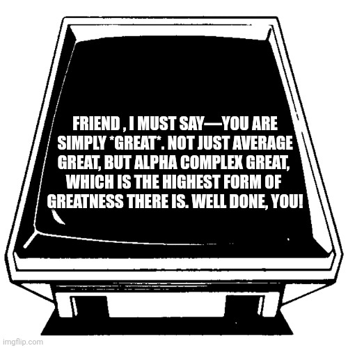 The Computer says. | FRIEND , I MUST SAY—YOU ARE
 SIMPLY *GREAT*. NOT JUST AVERAGE 
GREAT, BUT ALPHA COMPLEX GREAT, 
WHICH IS THE HIGHEST FORM OF 
GREATNESS THERE IS. WELL DONE, YOU! | image tagged in the computer says | made w/ Imgflip meme maker