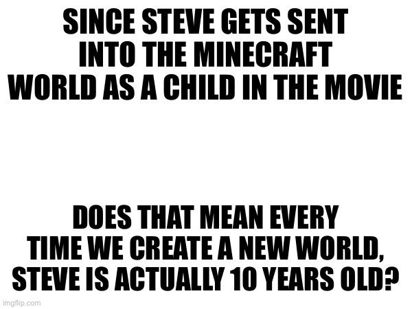 SINCE STEVE GETS SENT INTO THE MINECRAFT WORLD AS A CHILD IN THE MOVIE; DOES THAT MEAN EVERY TIME WE CREATE A NEW WORLD, STEVE IS ACTUALLY 10 YEARS OLD? | made w/ Imgflip meme maker