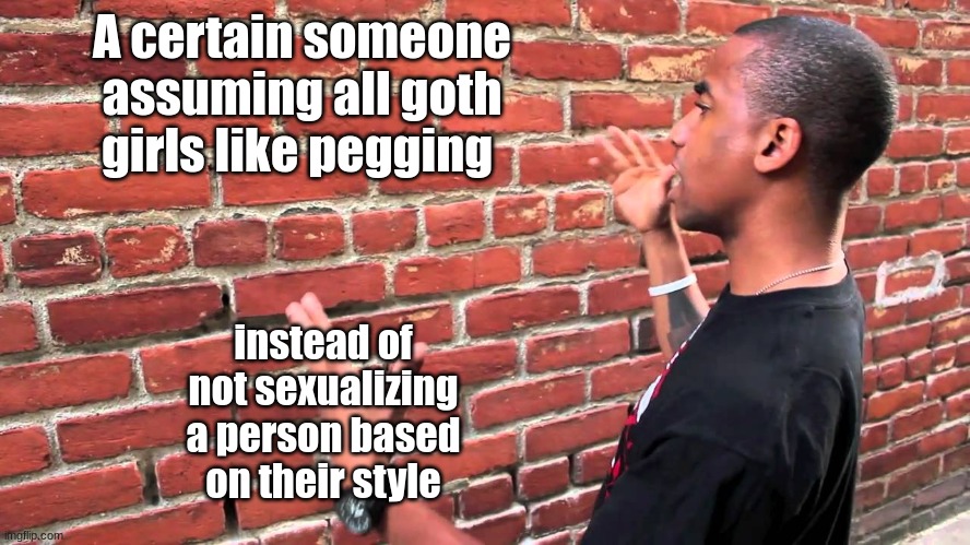 a lil weird dontcha think? | A certain someone assuming all goth girls like pegging; instead of not sexualizing a person based on their style | image tagged in talking to wall | made w/ Imgflip meme maker