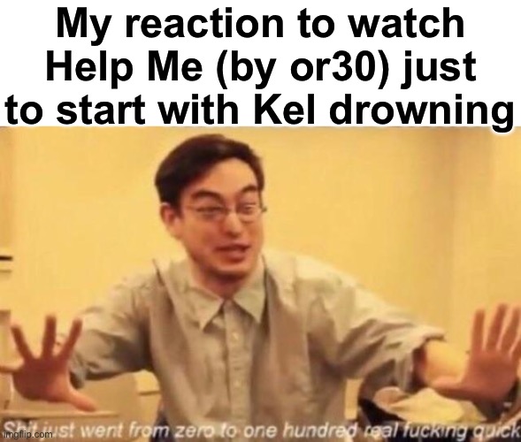 an interesting way to start a video | My reaction to watch Help Me (by or30) just to start with Kel drowning | image tagged in shit went form 0 to 100 | made w/ Imgflip meme maker