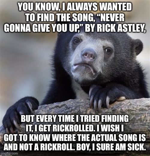 It’s been for years, still really hard to track down this song without getting Rickrolled | YOU KNOW, I ALWAYS WANTED TO FIND THE SONG, “NEVER GONNA GIVE YOU UP,” BY RICK ASTLEY, BUT EVERY TIME I TRIED FINDING IT, I GET RICKROLLED. I WISH I GOT TO KNOW WHERE THE ACTUAL SONG IS AND NOT A RICKROLL. BOY, I SURE AM SICK. | image tagged in memes,confession bear,image macro,rickroll,satire | made w/ Imgflip meme maker