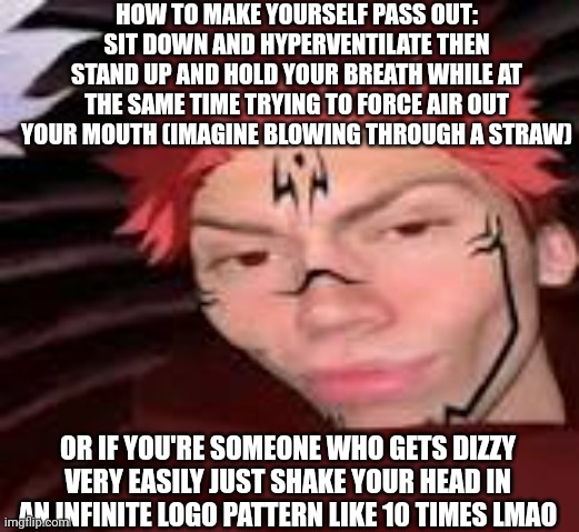 You can google this, it works for 2-15 seconds the worst that could happen is a bad headache or hitting something as you fall | HOW TO MAKE YOURSELF PASS OUT: SIT DOWN AND HYPERVENTILATE THEN STAND UP AND HOLD YOUR BREATH WHILE AT THE SAME TIME TRYING TO FORCE AIR OUT YOUR MOUTH (IMAGINE BLOWING THROUGH A STRAW); OR IF YOU'RE SOMEONE WHO GETS DIZZY VERY EASILY JUST SHAKE YOUR HEAD IN AN INFINITE LOGO PATTERN LIKE 10 TIMES LMAO | image tagged in yes | made w/ Imgflip meme maker