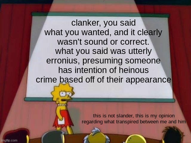 Lisa Simpson's Presentation | clanker, you said what you wanted, and it clearly wasn't sound or correct. what you said was utterly erronius, presuming someone has intention of heinous crime based off of their appearance; this is not slander, this is my opinion regarding what transpired between me and him | image tagged in lisa simpson's presentation | made w/ Imgflip meme maker