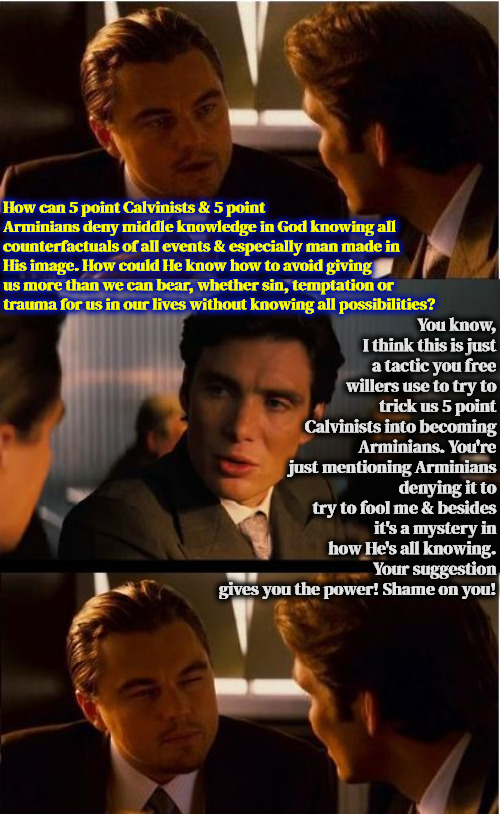 Middle Knowledge Is Undeniable | You know, I think this is just a tactic you free willers use to try to trick us 5 point Calvinists into becoming Arminians. You're just mentioning Arminians denying it to try to fool me & besides it's a mystery in how He's all knowing. Your suggestion gives you the power! Shame on you! How can 5 point Calvinists & 5 point Arminians deny middle knowledge in God knowing all counterfactuals of all events & especially man made in His image. How could He know how to avoid giving us more than we can bear, whether sin, temptation or trauma for us in our lives without knowing all possibilities? | image tagged in calvinism,arminian,molinism,the real truth doesn't matter to them,it's undeniable in scripture,all knowing | made w/ Imgflip meme maker