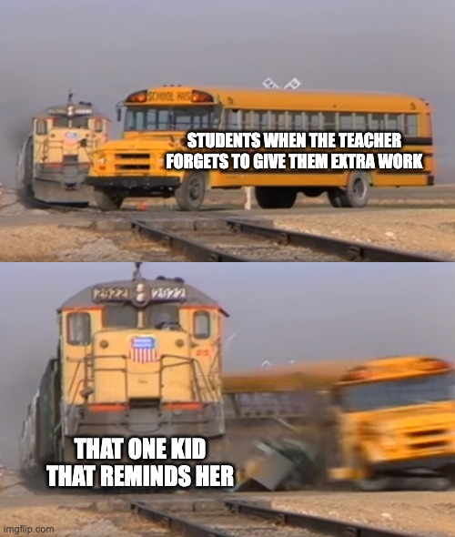 ughhh | STUDENTS WHEN THE TEACHER FORGETS TO GIVE THEM EXTRA WORK; THAT ONE KID THAT REMINDS HER | image tagged in a train hitting a school bus,school,funny | made w/ Imgflip meme maker