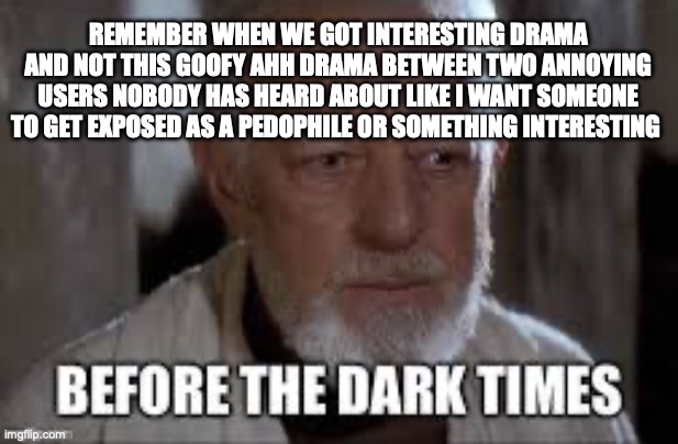 Before The Dark Times | REMEMBER WHEN WE GOT INTERESTING DRAMA AND NOT THIS GOOFY AHH DRAMA BETWEEN TWO ANNOYING USERS NOBODY HAS HEARD ABOUT LIKE I WANT SOMEONE TO GET EXPOSED AS A PEDOPHILE OR SOMETHING INTERESTING | image tagged in before the dark times | made w/ Imgflip meme maker