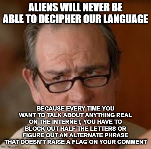 The orwellian state takes a different approach | ALIENS WILL NEVER BE ABLE TO DECIPHER OUR LANGUAGE; BECAUSE EVERY TIME YOU WANT TO TALK ABOUT ANYTHING REAL ON THE INTERNET, YOU HAVE TO BLOCK OUT HALF THE LETTERS OR FIGURE OUT AN ALTERNATE PHRASE THAT DOESN'T RAISE A FLAG ON YOUR COMMENT | image tagged in my face when someone asks a stupid question | made w/ Imgflip meme maker