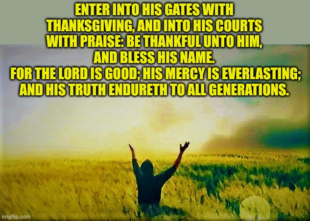 Man praying to God | ENTER INTO HIS GATES WITH THANKSGIVING, AND INTO HIS COURTS WITH PRAISE: BE THANKFUL UNTO HIM, AND BLESS HIS NAME.
 FOR THE LORD IS GOOD; HIS MERCY IS EVERLASTING; AND HIS TRUTH ENDURETH TO ALL GENERATIONS. | image tagged in man praying to god | made w/ Imgflip meme maker