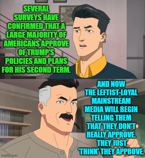 They tried telling citizens that they only THOUGHT that hyper-inflation was harming them. | SEVERAL SURVEYS HAVE CONFIRMED THAT A LARGE MAJORITY OF AMERICANS APPROVE OF TRUMP’S POLICIES AND PLANS FOR HIS SECOND TERM. AND NOW THE LEFTIST-LOYAL MAINSTREAM MEDIA WILL BEGIN TELLING THEM THAT THEY DON'T REALLY APPROVE.  THEY JUST 'THINK' THEY APPROVE. | image tagged in yep | made w/ Imgflip meme maker