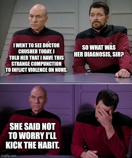 The sisters of no mercy | I WENT TO SEE DOCTOR CRUSHER TODAY. I TOLD HER THAT I HAVE THIS STRANGE COMPUNCTION TO INFLICT VIOLENCE ON NUNS. SO WHAT WAS HER DIAGNOSIS, SIR? SHE SAID NOT TO WORRY I'LL KICK THE HABIT. | image tagged in picard riker listening to a pun | made w/ Imgflip meme maker