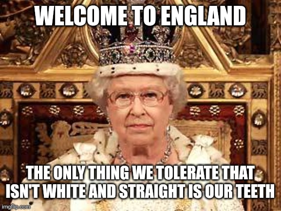 Queen of England | WELCOME TO ENGLAND; THE ONLY THING WE TOLERATE THAT
ISN'T WHITE AND STRAIGHT IS OUR TEETH | image tagged in queen of england | made w/ Imgflip meme maker