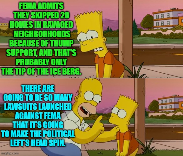 FEMA needs to be gutted and then rebuilt based on merit rather than D.E.I. hiring policies.. | FEMA ADMITS THEY SKIPPED 20 HOMES IN RAVAGED
 NEIGHBORHOODS BECAUSE OF TRUMP SUPPORT, AND THAT'S PROBABLY ONLY THE TIP OF THE ICE BERG. THERE ARE GOING TO BE SO MANY LAWSUITS LAUNCHED AGAINST FEMA THAT IT'S GOING TO MAKE THE POLITICAL LEFT'S HEAD SPIN. | image tagged in yep | made w/ Imgflip meme maker