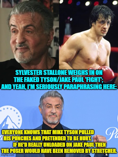 This is the gist of what Stallone said and meant. | SYLVESTER STALLONE WEIGHS IN ON THE FAKED TYSON/JAKE PAUL 'FIGHT';  AND YEAH, I'M SERIOUSLY PARAPHRASING HERE:; EVERYONE KNOWS THAT MIKE TYSON PULLED HIS PUNCHES AND PRETENDED TO BE HURT. IF HE'D REALLY UNLOADED ON JAKE PAUL THEN THE POSER WOULD HAVE BEEN REMOVED BY STRETCHER. | image tagged in yep | made w/ Imgflip meme maker