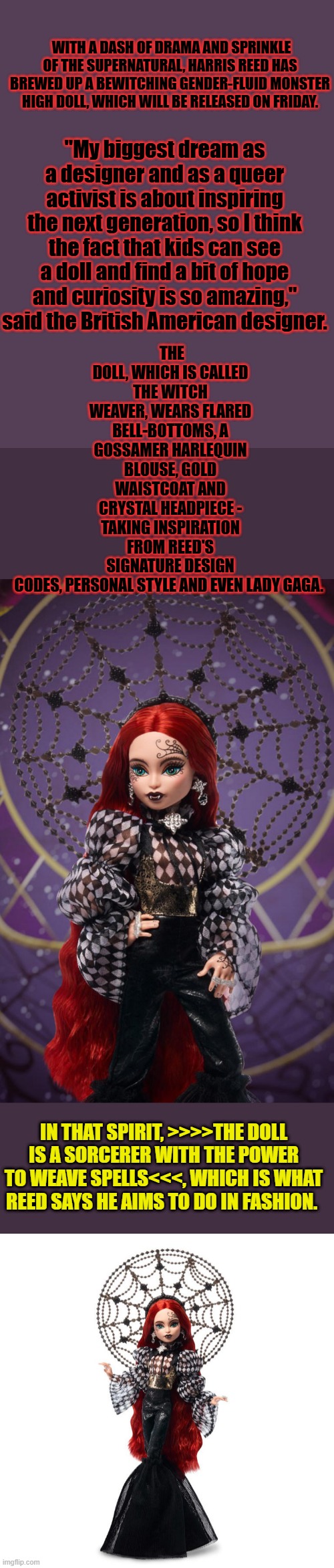 ANY questions on where they're  taking your little girls ? these people are evil. | WITH A DASH OF DRAMA AND SPRINKLE OF THE SUPERNATURAL, HARRIS REED HAS BREWED UP A BEWITCHING GENDER-FLUID MONSTER HIGH DOLL, WHICH WILL BE RELEASED ON FRIDAY. THE DOLL, WHICH IS CALLED THE WITCH WEAVER, WEARS FLARED BELL-BOTTOMS, A GOSSAMER HARLEQUIN BLOUSE, GOLD WAISTCOAT AND CRYSTAL HEADPIECE - TAKING INSPIRATION FROM REED'S SIGNATURE DESIGN CODES, PERSONAL STYLE AND EVEN LADY GAGA. "My biggest dream as a designer and as a queer activist is about inspiring the next generation, so I think the fact that kids can see a doll and find a bit of hope and curiosity is so amazing," said the British American designer. IN THAT SPIRIT, >>>>THE DOLL IS A SORCERER WITH THE POWER TO WEAVE SPELLS<<<, WHICH IS WHAT REED SAYS HE AIMS TO DO IN FASHION. | made w/ Imgflip meme maker