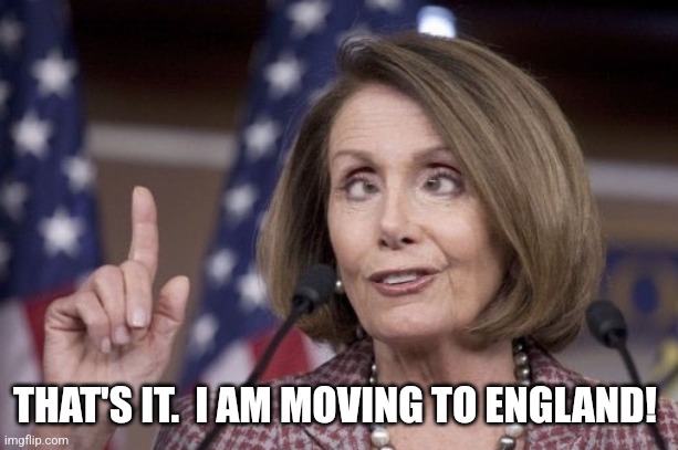 Nancy pelosi | THAT'S IT.  I AM MOVING TO ENGLAND! | image tagged in nancy pelosi | made w/ Imgflip meme maker