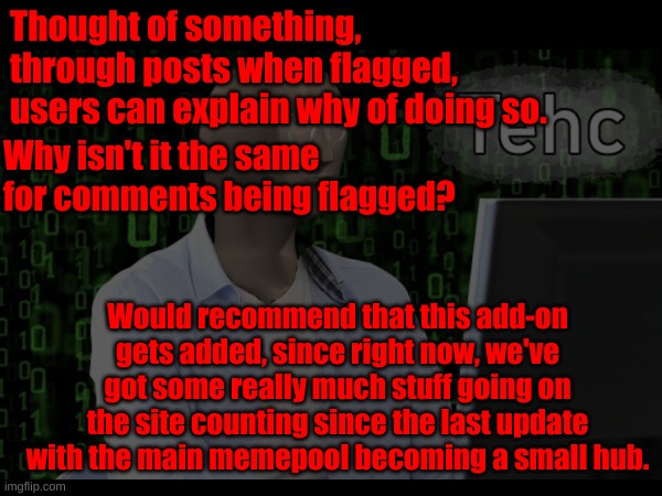 Thought of something, through posts when flagged, users can explain why of doing so. Why isn't it the same for comments being flagged? Would recommend that this add-on gets added, since right now, we've got some really much stuff going on the site counting since the last update with the main memepool becoming a small hub. | made w/ Imgflip meme maker