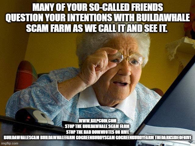 Grandma Finds The Internet Meme | MANY OF YOUR SO-CALLED FRIENDS QUESTION YOUR INTENTIONS WITH BUILDAWHALE SCAM FARM AS WE CALL IT AND SEE IT. WWW.BILPCOIN.COM
STOP THE BUILDAWHALE SCAM FARM 
STOP THE BAD DOWNVOTES ON HIVE
BUILDAWHALESCAM BUILDAWHALEFARM GOGREENBUDDYSCAM GOGREENBUDDYFARM THEDARKSIDEOFHIVE | image tagged in memes,grandma finds the internet | made w/ Imgflip meme maker