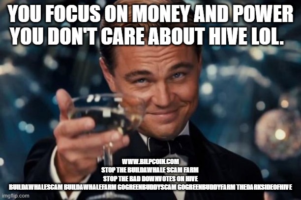 Leonardo Dicaprio Cheers Meme | YOU FOCUS ON MONEY AND POWER YOU DON'T CARE ABOUT HIVE LOL. WWW.BILPCOIN.COM
STOP THE BUILDAWHALE SCAM FARM 
STOP THE BAD DOWNVOTES ON HIVE
BUILDAWHALESCAM BUILDAWHALEFARM GOGREENBUDDYSCAM GOGREENBUDDYFARM THEDARKSIDEOFHIVE | image tagged in memes,leonardo dicaprio cheers | made w/ Imgflip meme maker