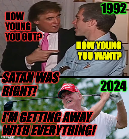 Satan knows a good tool when he sees it. | 1992; HOW
YOUNG
YOU GOT? HOW YOUNG
YOU WANT? SATAN WAS
RIGHT!
 
I'M GETTING AWAY
WITH EVERYTHING! 2024 | image tagged in memes,trump epstein,satan | made w/ Imgflip meme maker