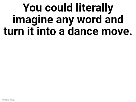 Think of a word and you can make it into a dance move | You could literally imagine any word and turn it into a dance move. | image tagged in blank white template,dance,words | made w/ Imgflip meme maker