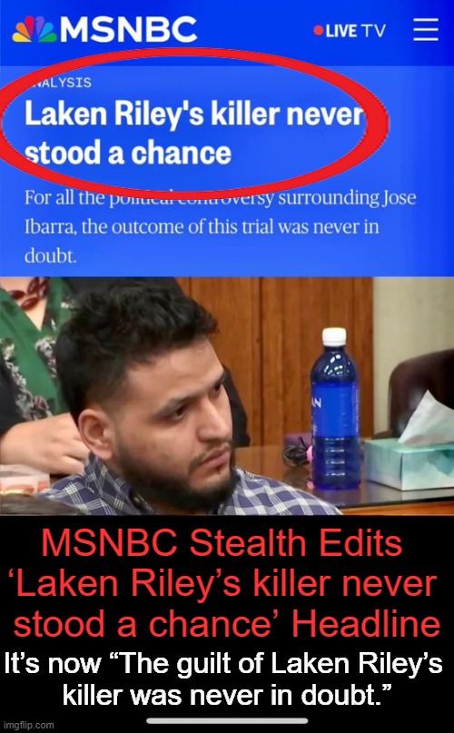 One would have to be a Democrat or RINO to watch MSNBC | MSNBC Stealth Edits 
‘Laken Riley’s killer never 
stood a chance’ Headline; It’s now “The guilt of Laken Riley’s 
killer was never in doubt.” | image tagged in msnbc,not on our side,illegals first,americans last,democrats,fake news | made w/ Imgflip meme maker