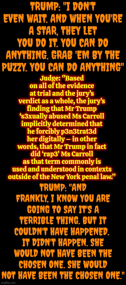 He's A Convicted Rapist No Matter What Title Maga Gives Him | TRUMP: "I DON'T EVEN WAIT. AND WHEN YOU'RE A STAR, THEY LET YOU DO IT. YOU CAN DO ANYTHING. GRAB 'EM BY THE PUZZY. YOU CAN DO ANYTHING"; Judge: "Based on all of the evidence at trial and the jury’s verdict as a whole, the jury’s finding that Mr Trump ‘s3xually abused Ms Carroll implicitly determined that he forcibly p3n3trat3d her digitally – in other words, that Mr Trump in fact did ‘rap3’ Ms Carroll as that term commonly is used and understood in contexts outside of the New York penal law.”; TRUMP: "AND FRANKLY, I KNOW YOU ARE GOING TO SAY IT'S A TERRIBLE THING. BUT IT COULDN'T HAVE HAPPENED.  IT DIDN'T HAPPEN. SHE WOULD NOT HAVE BEEN THE CHOSEN ONE. SHE WOULD NOT HAVE BEEN THE CHOSEN ONE." | image tagged in donald trump is a convicted rapist,lock him up,rapist,pervert,sexual assault,memes | made w/ Imgflip meme maker