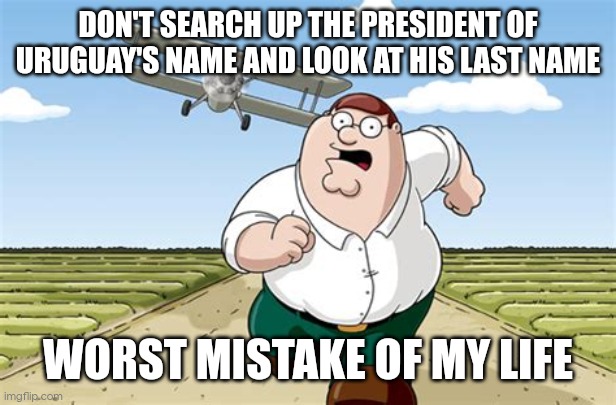 Don't search up the name of the President of uruguay, worst mistake of my life | DON'T SEARCH UP THE PRESIDENT OF URUGUAY'S NAME AND LOOK AT HIS LAST NAME; WORST MISTAKE OF MY LIFE | image tagged in worst mistake of my life | made w/ Imgflip meme maker