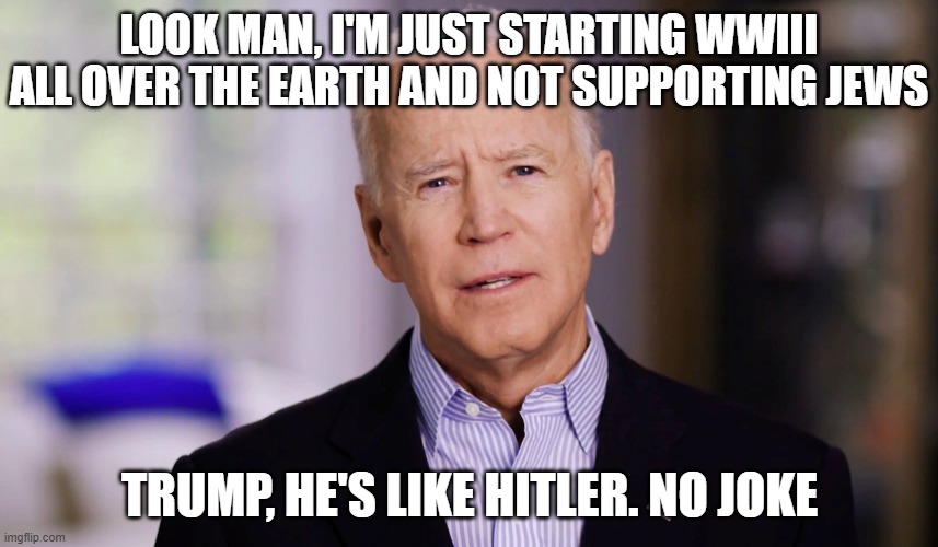 Joe Biden 2020 | LOOK MAN, I'M JUST STARTING WWIII ALL OVER THE EARTH AND NOT SUPPORTING JEWS; TRUMP, HE'S LIKE HITLER. NO JOKE | image tagged in joe biden 2020 | made w/ Imgflip meme maker